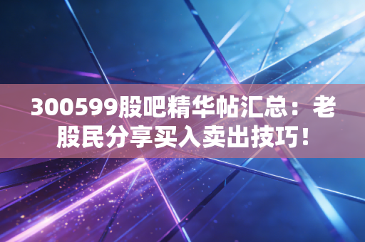 300599股吧精华帖汇总:老股民分享买入卖出技巧!