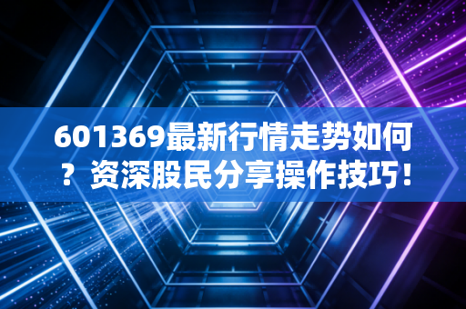 601369最新行情走势如何?资深股民分享操作技巧!