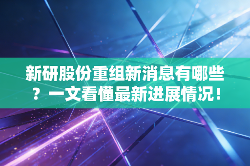 新研股份重组新消息有哪些?一文看懂最新进展情况!