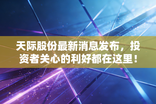 天际股份最新消息发布，投资者关心的利好都在这里！