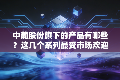 中葡股份旗下的产品有哪些？这几个系列最受市场欢迎！