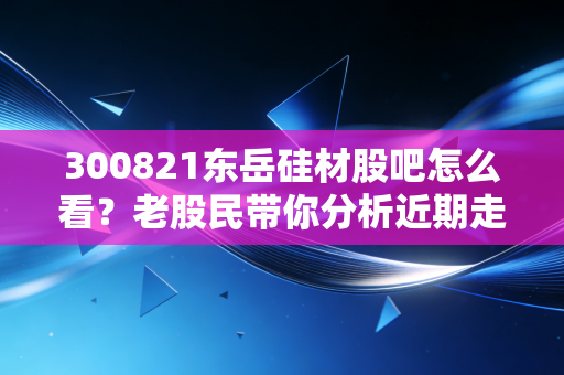 300821东岳硅材股吧怎么看？老股民带你分析近期走势！