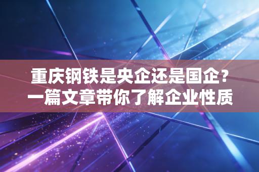 重庆钢铁是央企还是国企？一篇文章带你了解企业性质