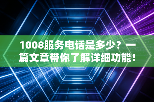 1008服务电话是多少？一篇文章带你了解详细功能！