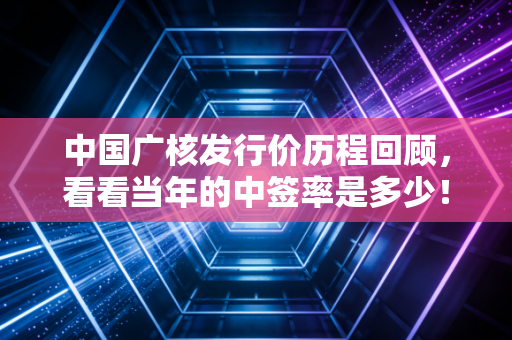 中国广核发行价历程回顾,看看当年的中签率是多少!