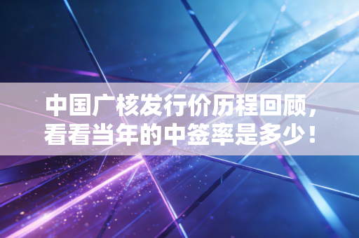 中国广核发行价历程回顾，看看当年的中签率是多少！