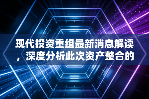 现代投资重组最新消息解读,深度分析此次资产整合的看点