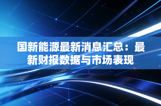国新能源最新消息汇总:最新财报数据与市场表现