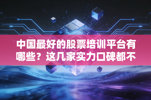 中国最好的股票培训平台有哪些？这几家实力口碑都不错！