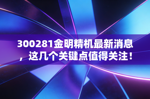 300281金明精机最新消息，这几个关键点值得关注！