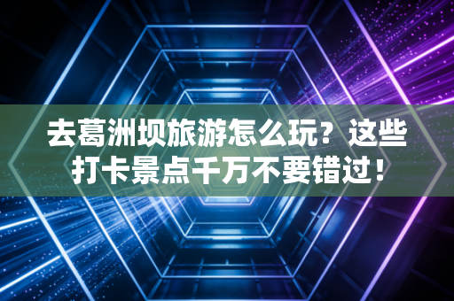 去葛洲坝旅游怎么玩？这些打卡景点千万不要错过！