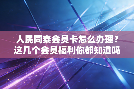 详细阅读:人民同泰会员卡怎么办理?这几个会员福利你都知道吗? 人民同泰会员卡怎么办理?这几个会员福利你都知道吗?