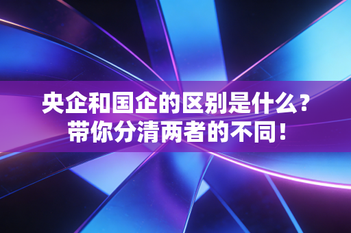 详细阅读:央企和国企的区别是什么?带你分清两者的不同! 央企和国企的区别是什么?带你分清两者的不同!