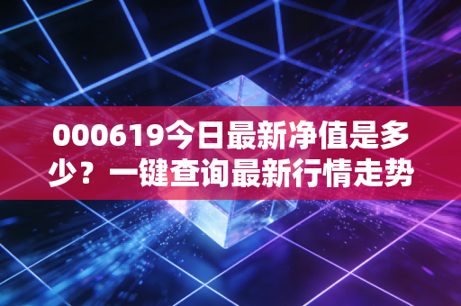 000619今日最新净值是多少?一键查询最新行情走势!