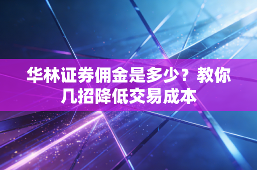 华林证券佣金是多少？教你几招降低交易成本