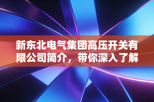 新东北电气集团高压开关有限公司简介，带你深入了解企业！