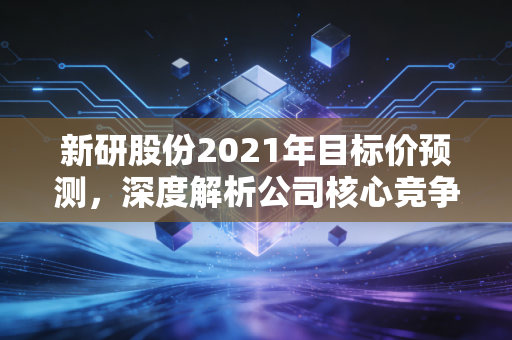 新研股份2021年目标价预测，深度解析公司核心竞争力