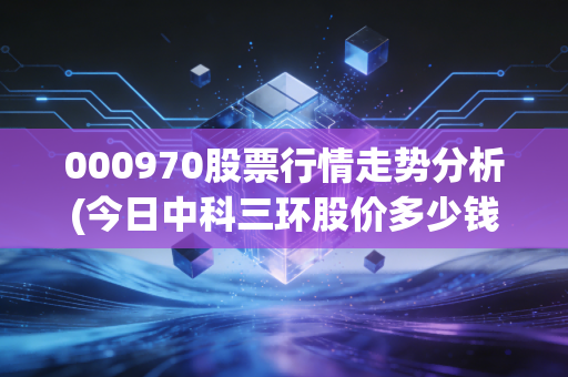 000970股票行情走势分析(今日中科三环股价多少钱)