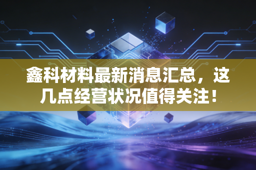 鑫科材料最新消息汇总,这几点经营状况值得关注!