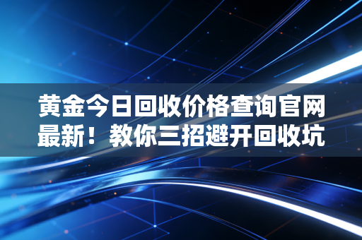黄金今日回收价格查询官网最新！教你三招避开回收坑