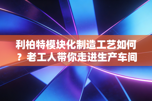 利柏特模块化制造工艺如何?老工人带你走进生产车间看真相