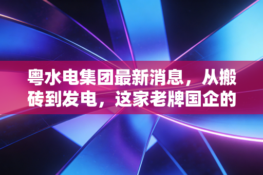 粤水电集团最新消息，从搬砖到发电，这家老牌国企的绿色转身到底成色几何？