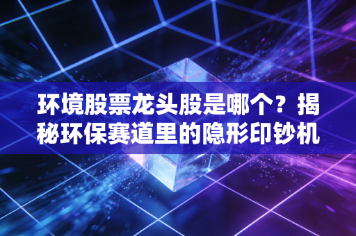 环境股票龙头股是哪个？揭秘环保赛道里的隐形印钞机与投资真相