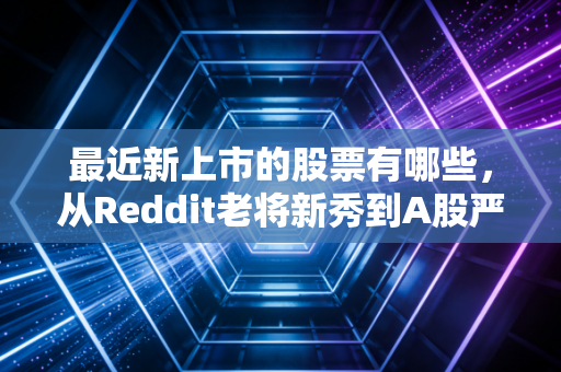最近新上市的股票有哪些，从Reddit老将新秀到A股严选，聊聊打新的那些事儿