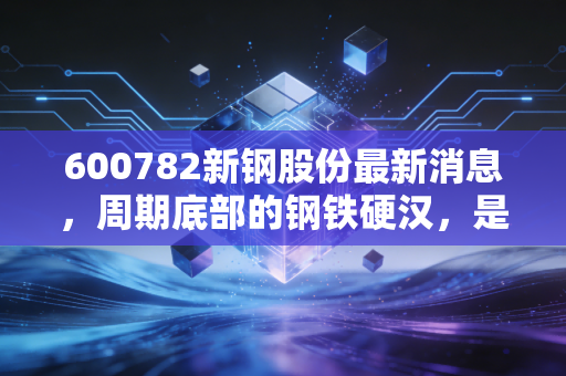 600782新钢股份最新消息，周期底部的钢铁硬汉，是时候上车了吗？