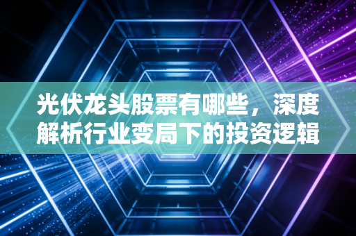光伏龙头股票有哪些，深度解析行业变局下的投资逻辑与核心玩家