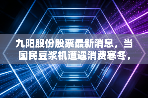 九阳股份股票最新消息，当国民豆浆机遭遇消费寒冬，我们该如何看待它的未来？