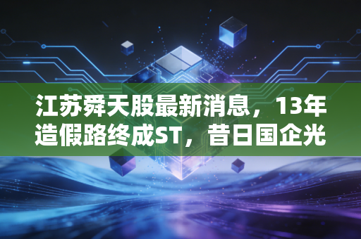 江苏舜天股最新消息，13年造假路终成ST，昔日国企光环下的惨痛教训