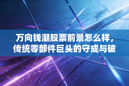 万向钱潮股票前景怎么样,传统零部件巨头的守成与破局,这只股票还能拿吗?