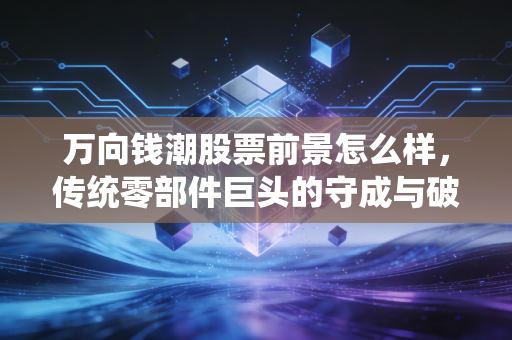 万向钱潮股票前景怎么样,传统零部件巨头的守成与破局,这只股票还能拿吗?
