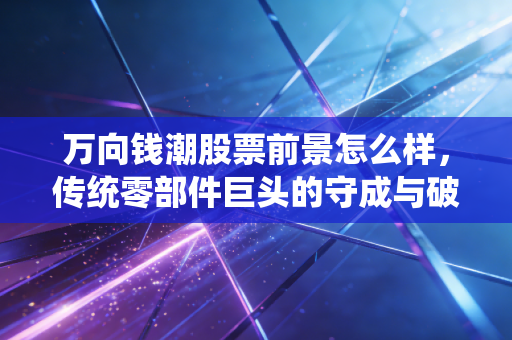 万向钱潮股票前景怎么样，传统零部件巨头的守成与破局，这只股票还能拿吗？