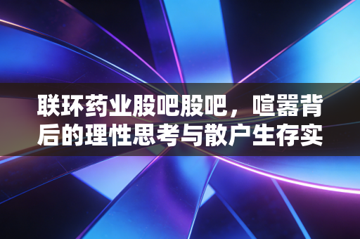 联环药业股吧股吧,喧嚣背后的理性思考与散户生存实录