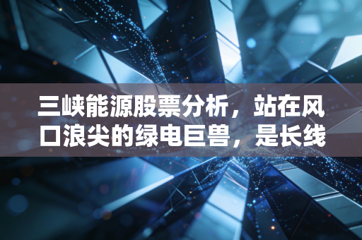 三峡能源股票分析，站在风口浪尖的绿电巨兽，是长线持有的黄金坑还是昙花一现的泡沫？