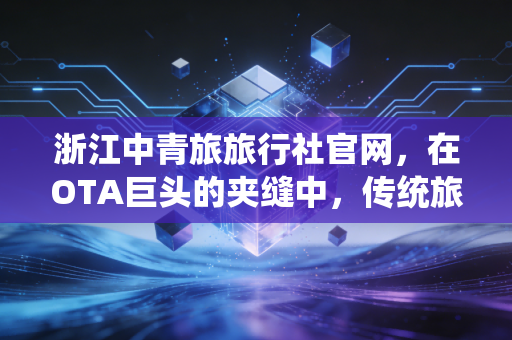 浙江中青旅旅行社官网，在OTA巨头的夹缝中，传统旅行社如何通过数字化突围？