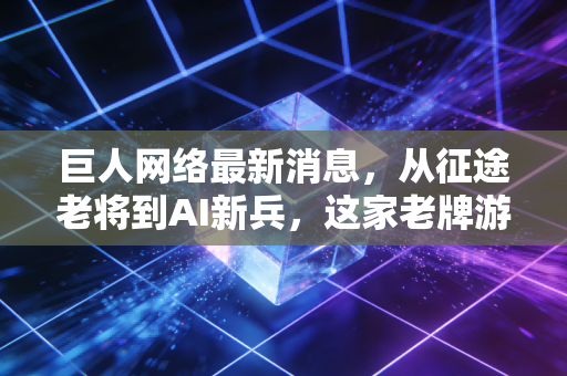 巨人网络最新消息，从征途老将到AI新兵，这家老牌游戏大厂还能重回巅峰吗？