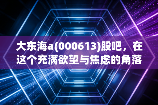 大东海a(000613)股吧，在这个充满欲望与焦虑的角落，我们该如何安放自己的钱包？