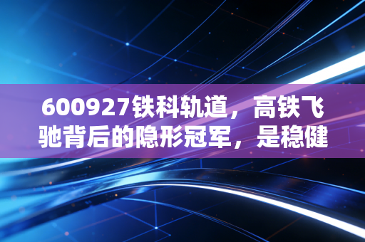 600927铁科轨道，高铁飞驰背后的隐形冠军，是稳健投资的避风港吗？