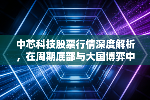 中芯科技股票行情深度解析，在周期底部与大国博弈中寻找芯希望