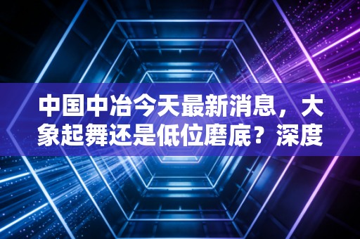 中国中冶今天最新消息，大象起舞还是低位磨底？深度解析这只中字头基建股的真实成色