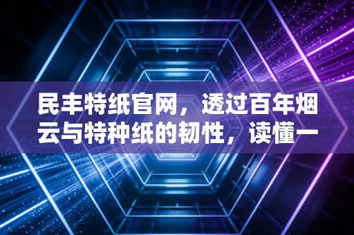 民丰特纸官网，透过百年烟云与特种纸的韧性，读懂一家老牌上市公司的坚守与突围