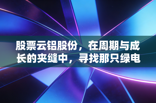 股票云铝股份，在周期与成长的夹缝中，寻找那只绿电铝的长期红利