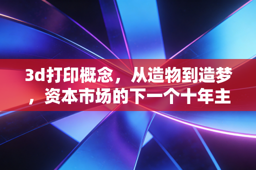 3d打印概念，从造物到造梦，资本市场的下一个十年主线在哪里？