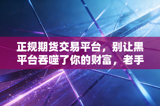 正规期货交易平台，别让黑平台吞噬了你的财富，老手教你如何避坑