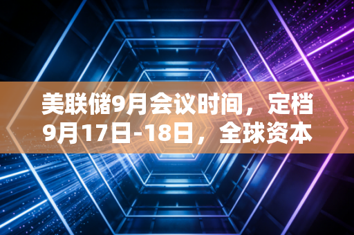 美联储9月会议时间，定档9月17日-18日，全球资本市场的降息大戏即将拉开帷幕