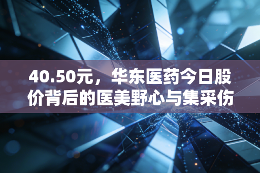 40.50元,华东医药今日股价背后的医美野心与集采伤疤,老牌药企的突围战值得重仓吗?