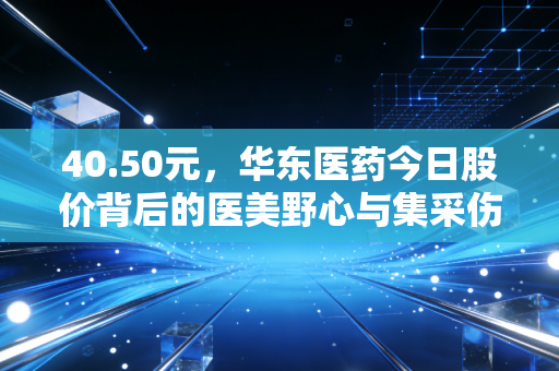 40.50元,华东医药今日股价背后的医美野心与集采伤疤,老牌药企的突围战值得重仓吗?